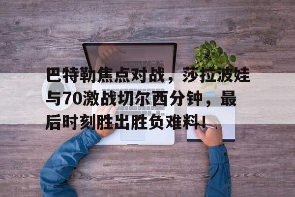 亚博中国官网-巴特勒焦点对战，莎拉波娃与70激战切尔西分钟，最后时刻胜出胜负难料！-亚博中国官网